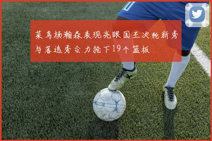 菜鸟杨瀚森表现亮眼国王次轮新秀与落选秀合力抢下19个篮板
