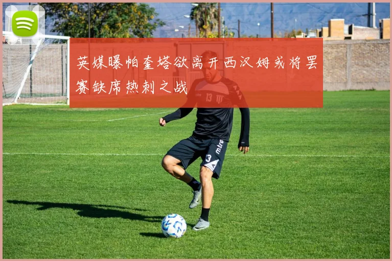 英媒曝帕奎塔欲离开西汉姆或将罢赛缺席热刺之战