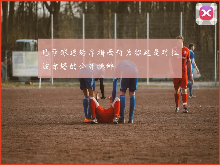 巴萨球迷怒斥梅西行为称这是对拉波尔塔的公开挑衅