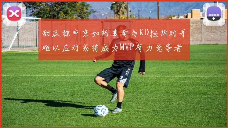 甜瓜称申京如约基奇与KD挡拆对手难以应对或将成为MVP有力竞争者