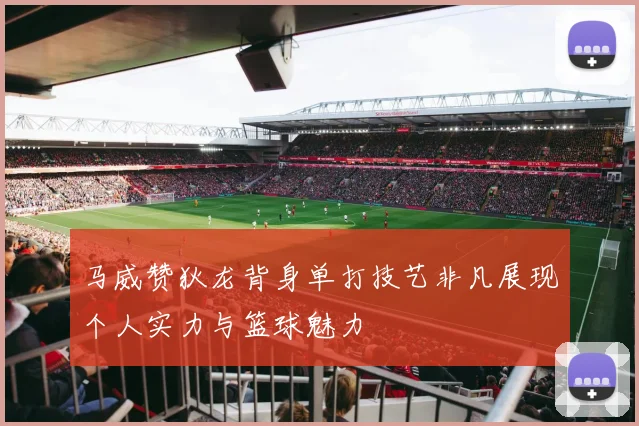 马威赞狄龙背身单打技艺非凡展现个人实力与篮球魅力