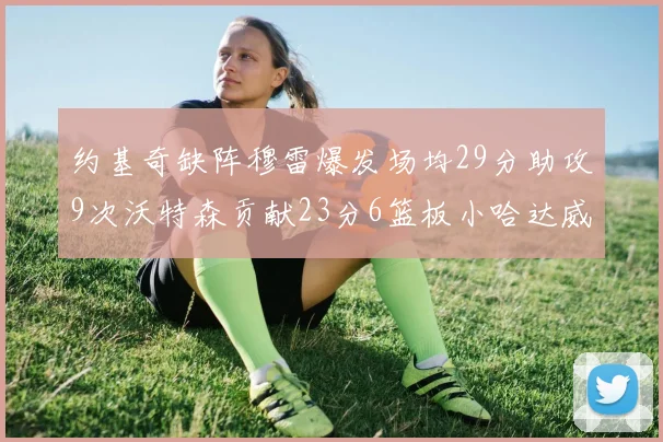 约基奇缺阵穆雷爆发场均29分助攻9次沃特森贡献23分6篮板小哈达威也有17分表现出色