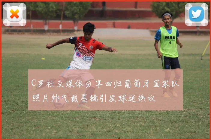 C罗社交媒体分享回归葡萄牙国家队照片帅气戴墨镜引发球迷热议
