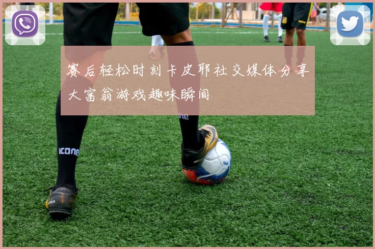 赛后轻松时刻卡皮耶社交媒体分享大富翁游戏趣味瞬间
