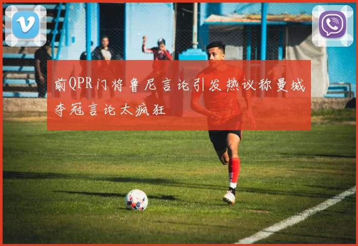 前QPR门将鲁尼言论引发热议称曼城夺冠言论太疯狂