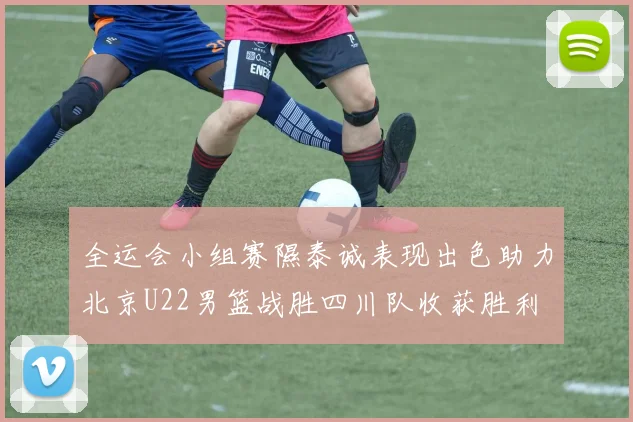 全运会小组赛隰泰诚表现出色助力北京U22男篮战胜四川队收获胜利