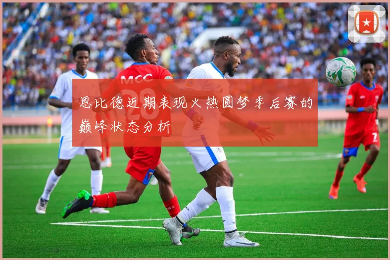 恩比德近期表现火热圆梦季后赛的巅峰状态分析