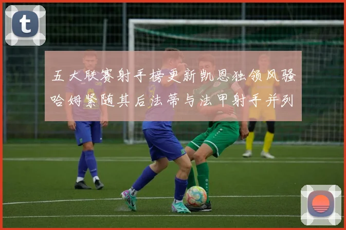 五大联赛射手榜更新凯恩独领风骚哈姆紧随其后法蒂与法甲射手并列第一