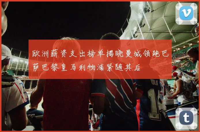 欧洲薪资支出榜单揭晓曼城领跑巴萨巴黎皇马利物浦紧随其后
