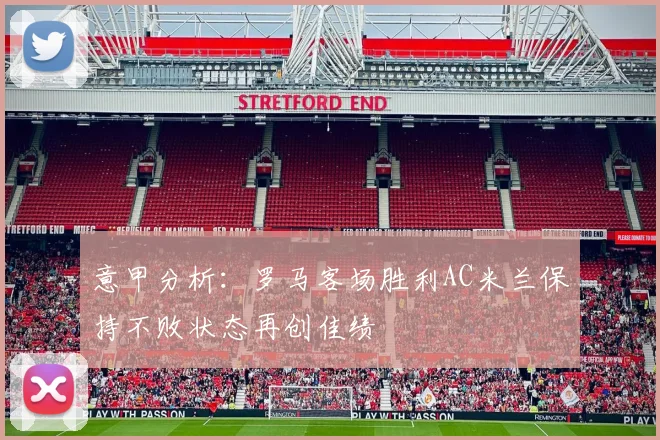 意甲分析：罗马客场胜利AC米兰保持不败状态再创佳绩