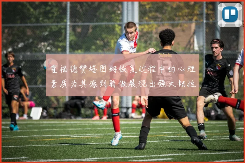 霍福德赞塔图姆恢复过程中的心理素质为其感到骄傲展现出强大韧性与决心