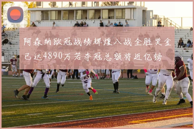阿森纳欧冠战绩辉煌八战全胜奖金已达4890万若夺冠总额将近亿镑