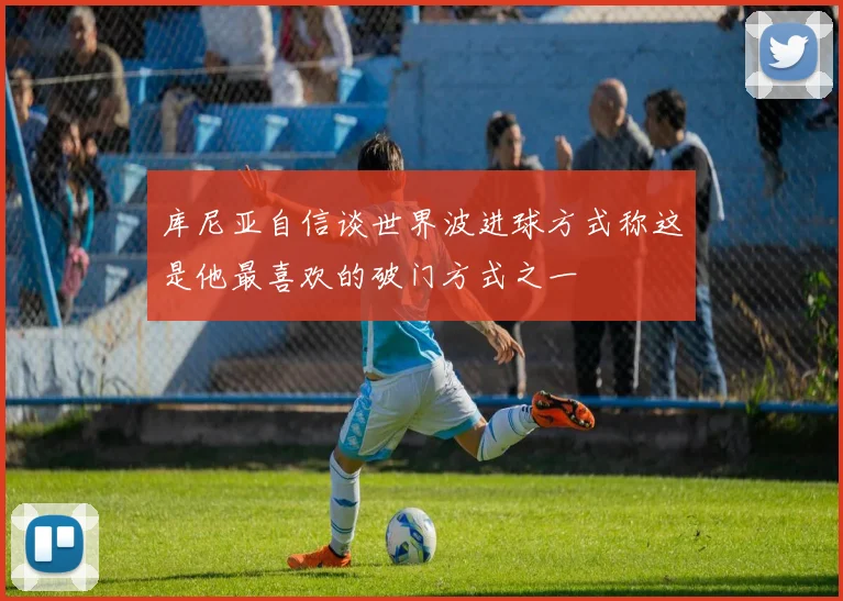 库尼亚自信谈世界波进球方式称这是他最喜欢的破门方式之一