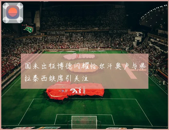 国米出征博德闪耀恰尔汗奥卢与弗拉泰西缺席引关注