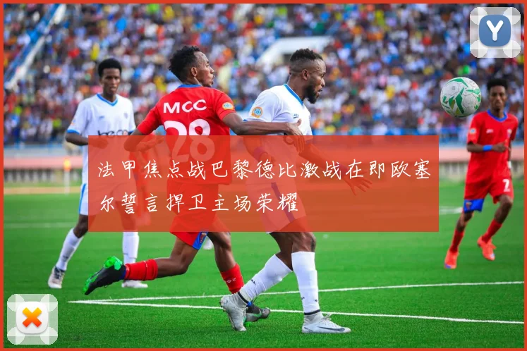 法甲焦点战巴黎德比激战在即欧塞尔誓言捍卫主场荣耀