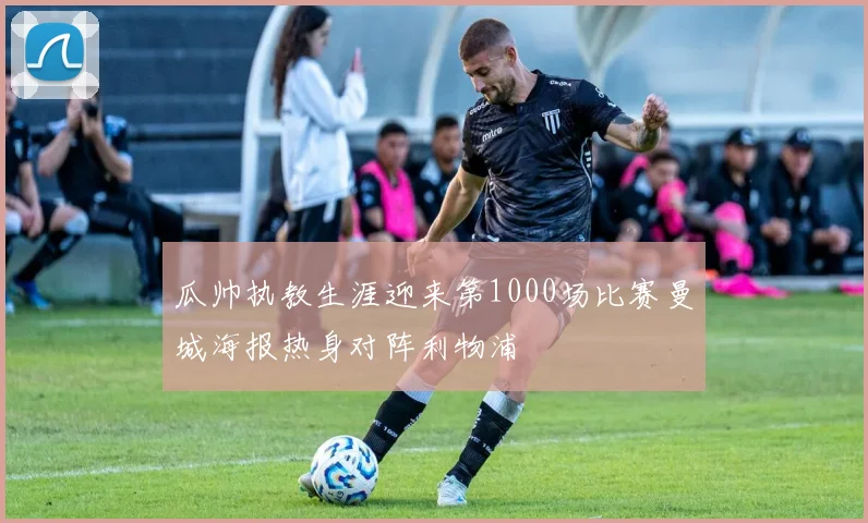 瓜帅执教生涯迎来第1000场比赛曼城海报热身对阵利物浦