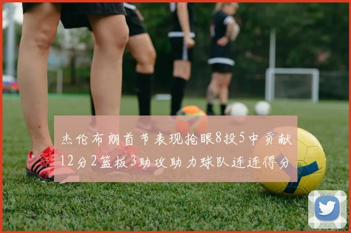 杰伦布朗首节表现抢眼8投5中贡献12分2篮板3助攻助力球队连连得分