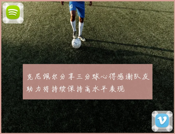 克尼佩尔分享三分球心得感谢队友助力将持续保持高水平表现