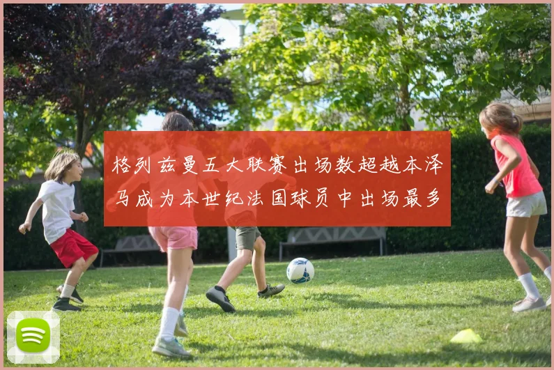 格列兹曼五大联赛出场数超越本泽马成为本世纪法国球员中出场最多者