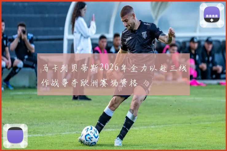 马卡列贝蒂斯2026年全力以赴三线作战争夺欧洲赛场资格