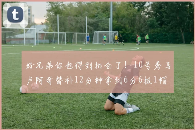 好兄弟你也得到机会了！10号秀马卢阿奇替补12分钟拿到6分6板1帽