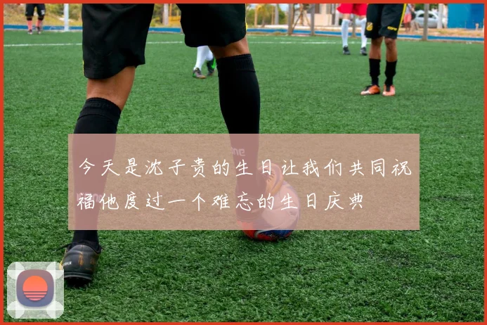 今天是沈子贵的生日让我们共同祝福他度过一个难忘的生日庆典