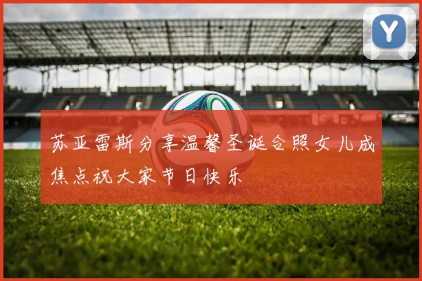 苏亚雷斯分享温馨圣诞合照女儿成焦点祝大家节日快乐