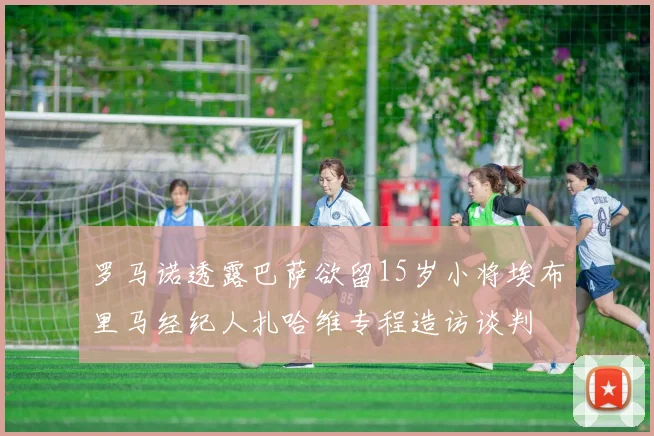 罗马诺透露巴萨欲留15岁小将埃布里马经纪人扎哈维专程造访谈判