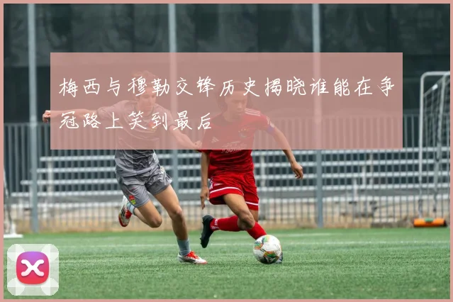 梅西与穆勒交锋历史揭晓谁能在争冠路上笑到最后