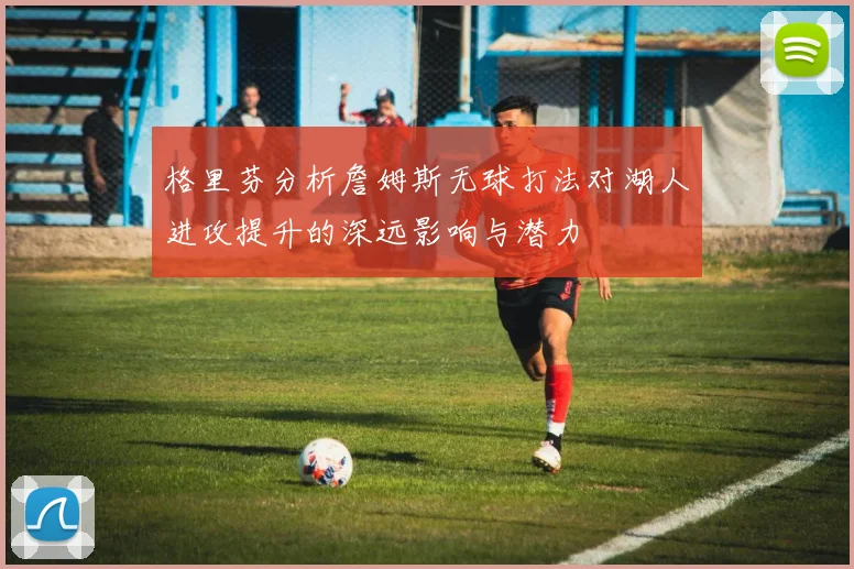 格里芬分析詹姆斯无球打法对湖人进攻提升的深远影响与潜力