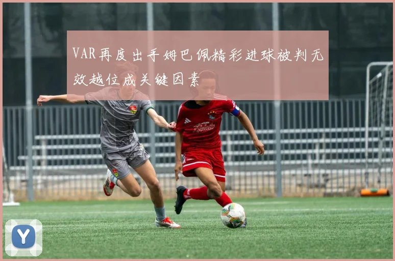 VAR再度出手姆巴佩精彩进球被判无效越位成关键因素
