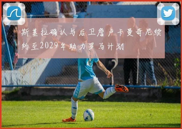 斯基拉确认与后卫詹卢卡曼奇尼续约至2029年助力罗马计划