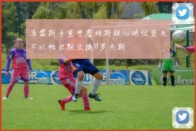 马雷斯卡重申詹姆斯核心地位坚决不以帕尔默交换M罗杰斯