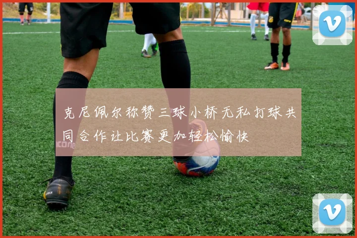 克尼佩尔称赞三球小桥无私打球共同合作让比赛更加轻松愉快