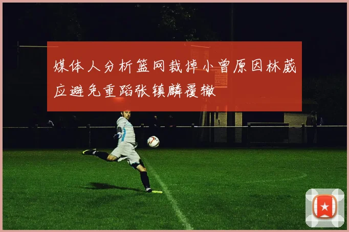 媒体人分析篮网裁掉小曾原因林葳应避免重蹈张镇麟覆辙
