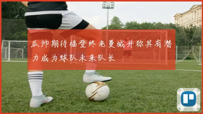 瓜帅期待福登终老曼城并称其有潜力成为球队未来队长