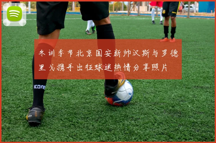 冬训季节北京国安新帅汉斯与罗德里戈携手出征球迷热情分享照片