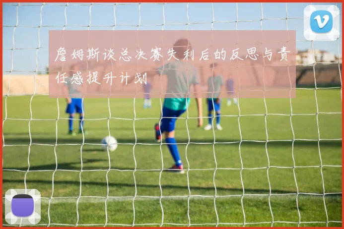 詹姆斯谈总决赛失利后的反思与责任感提升计划