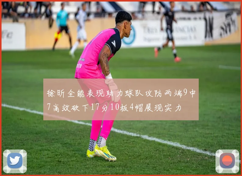 徐昕全能表现助力球队攻防两端9中7高效砍下17分10板4帽展现实力