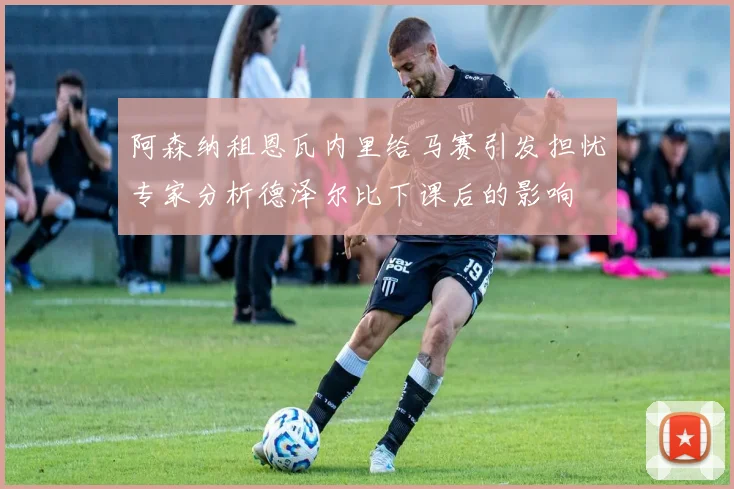 阿森纳租恩瓦内里给马赛引发担忧专家分析德泽尔比下课后的影响