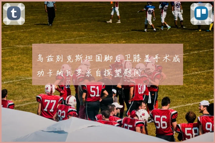 乌兹别克斯坦国脚后卫膝盖手术成功卡纳瓦罗亲自探望慰问