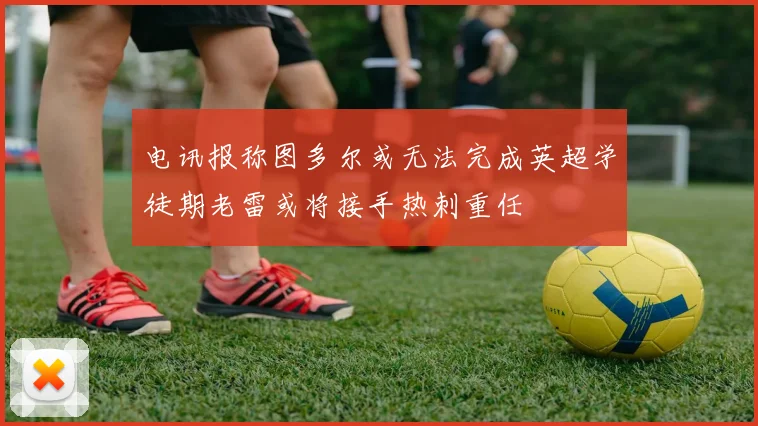 电讯报称图多尔或无法完成英超学徒期老雷或将接手热刺重任