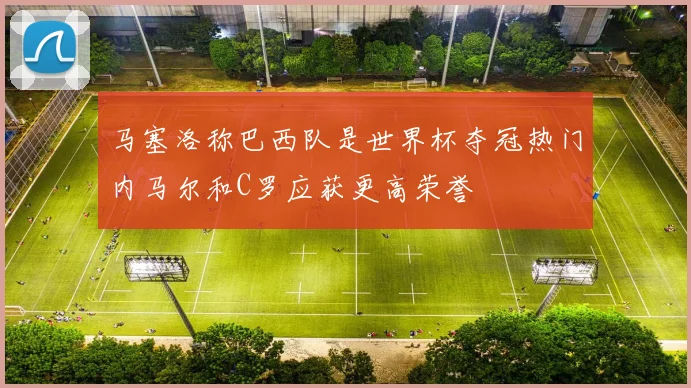 马塞洛称巴西队是世界杯夺冠热门内马尔和C罗应获更高荣誉