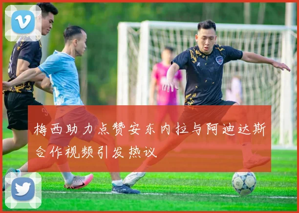 梅西助力点赞安东内拉与阿迪达斯合作视频引发热议