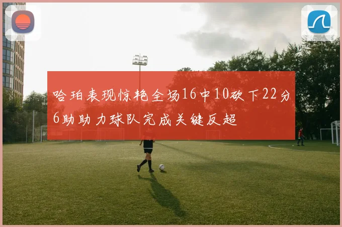 哈珀表现惊艳全场16中10砍下22分6助助力球队完成关键反超