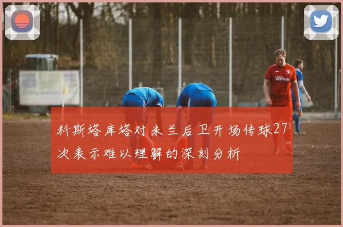 科斯塔库塔对米兰后卫开场传球27次表示难以理解的深刻分析