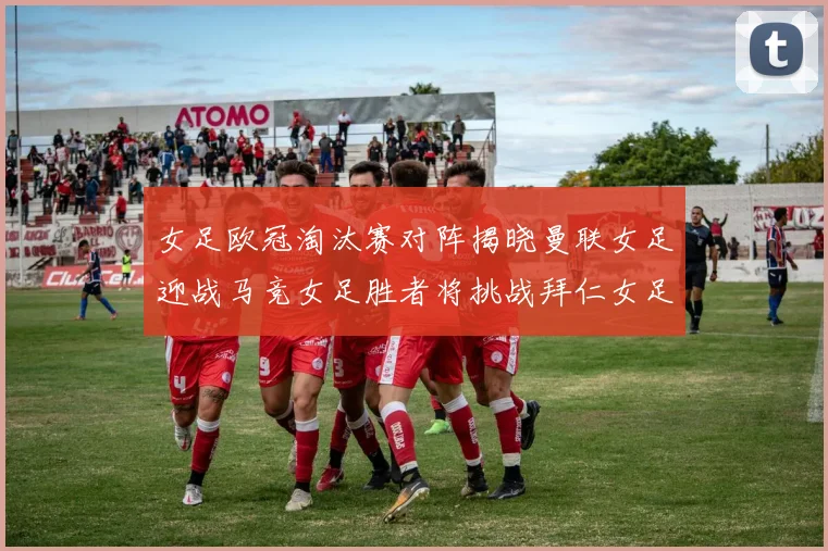 女足欧冠淘汰赛对阵揭晓曼联女足迎战马竞女足胜者将挑战拜仁女足